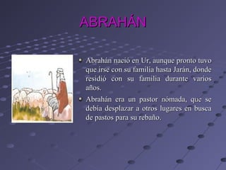 ABRAHÁN

Abrahán nació en Ur, aunque pronto tuvo
que irse con su familia hasta Jarán, donde
residió con su familia durante varios
años.
Abrahán era un pastor nómada, que se
debía desplazar a otros lugares en busca
de pastos para su rebaño.
 