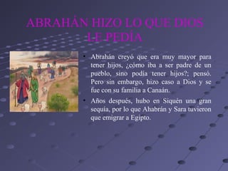 ABRAHÁN HIZO LO QUE DIOS
       LE PEDÍA
       • Abrahán creyó que era muy mayor para
         tener hijos, ¿cómo iba a ser padre de un
         pueblo, sino podía tener hijos?; pensó.
         Pero sin embargo, hizo caso a Dios y se
         fue con su familia a Canaán.
       • Años después, hubo en Siquén una gran
         sequía, por lo que Ahabrán y Sara tuvieron
         que emigrar a Egipto.
 