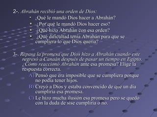2-. Abrahán recibió una orden de Dios:
          ¿Qué le mandó Dios hacer a Abrahán?
           ¿Por qué le mandó Dios hacer eso?
           ¿Qué hizo Abrahán con esa orden?
           ¿Qué dificultad tenía Abrahán para que se
          cumpliera lo que Dios quería?

3-. Repasa la promesa que Dios hizo a Abrahán cuando este
     regresó a Canaán después de pasar un tiempo en Egipto.
     ¿Cómo reaccionó Abrahán ante esa promesa? Elige la
     respuesta correcta.
        A) Pensó que era imposible que se cumpliera porque
           no podía tener hijos.
        B) Creyó a Dios y estaba convencido de que un día
           cumpliría esa promesa.
        C) Le hizo mucha ilusión esa promesa pero se quedó
           con la duda de sise cumpliría o no.
 