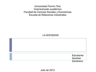 Universidad Fermín Toro
Vicerrectorado académico
Facultad de Ciencias Sociales y Económicas
Escuela de Relaciones Industriales
LA SOCIEDAD
Estudiante:
Abrahán
Zambrano
Julio de 2013
 