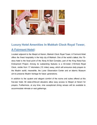 Luxury Hotel Amenities In Makkah Clock Royal Tower,
A Fairmont Hotel:
Located adjacent to the Masjid al Haram, Makkah Clock Royal Tower, A Fairmont Hotel
offers the finest hospitality in the holy city of Makkah. One of the world’s tallest, this 76-
story hotel is the focal point of the Abraj Al Bait Complex, part of the King Abdul Aziz
Endowment Project. Among its outstanding features is a 40-meter (130-foot) Royal
Clock, visible from 17 kilometers (10 miles) away, which will announce daily prayers to
the Muslim world; meanwhile, the Lunar Observation Center and an Islamic Museum
aim to preserve Muslim heritage for future generations.
In addition to the opulent and elegant comfort of the rooms and suites offered at this
five-star hotel, 56 state-of-the-art elevators allow easy access to Masjid al Haram for
prayers. Furthermore, at any time, nine exceptional dining venues will be available to
accommodate intimate or vast gatherings.
 