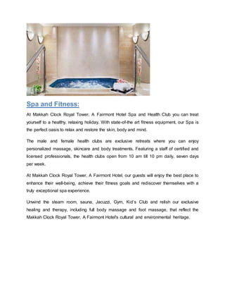 Spa and Fitness:
At Makkah Clock Royal Tower, A Fairmont Hotel Spa and Health Club you can treat
yourself to a healthy, relaxing holiday. With state-of-the art fitness equipment, our Spa is
the perfect oasis to relax and restore the skin, body and mind.
The male and female health clubs are exclusive retreats where you can enjoy
personalized massage, skincare and body treatments. Featuring a staff of certified and
licensed professionals, the health clubs open from 10 am till 10 pm daily, seven days
per week.
At Makkah Clock Royal Tower, A Fairmont Hotel, our guests will enjoy the best place to
enhance their well-being, achieve their fitness goals and rediscover themselves with a
truly exceptional spa experience.
Unwind the steam room, sauna, Jacuzzi, Gym, Kid’s Club and relish our exclusive
healing and therapy, including full body massage and foot massage, that reflect the
Makkah Clock Royal Tower, A Fairmont Hotel's cultural and environmental heritage.
 