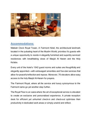 Accommodations:
Makkah Clock Royal Tower, A Fairmont Hotel, the architectural landmark
located in the pulsating heart of the Muslim World, provides it’s guests with
a unique opportunity to reside in elegantly furnished and superbly serviced
residences with breathtaking views of Masjid Al Haram and the Holy
Ka'aba.
Every unit of the hotel’s 1542 guest rooms and suites are thoughtfully and
elegantly appointed—with extravagant amenities and five-star services that
allow for peacefulreflectionand repose. Moreover, 76 elevators allow easy
access to the holy Masjid Al-Haram for prayers.
The Fairmont Royal, where all the service and luxury synonymous to the
Fairmont name go yet another step further.
The Royal Floor is an oasis where the art of exceptional service is elevated
to create an exclusive and personalized experience. A private reception
desk for efficient yet unhurried check-in and check-out optimizes their
productivity in dedicated work areas or simply unwind and reflect.
 