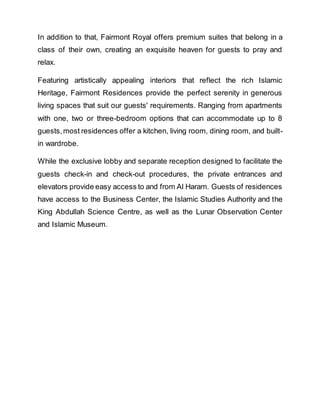 In addition to that, Fairmont Royal offers premium suites that belong in a
class of their own, creating an exquisite heaven for guests to pray and
relax.
Featuring artistically appealing interiors that reflect the rich Islamic
Heritage, Fairmont Residences provide the perfect serenity in generous
living spaces that suit our guests' requirements. Ranging from apartments
with one, two or three-bedroom options that can accommodate up to 8
guests,most residences offer a kitchen, living room, dining room, and built-
in wardrobe.
While the exclusive lobby and separate reception designed to facilitate the
guests check-in and check-out procedures, the private entrances and
elevators provide easy access to and from Al Haram. Guests of residences
have access to the Business Center, the Islamic Studies Authority and the
King Abdullah Science Centre, as well as the Lunar Observation Center
and Islamic Museum.
 