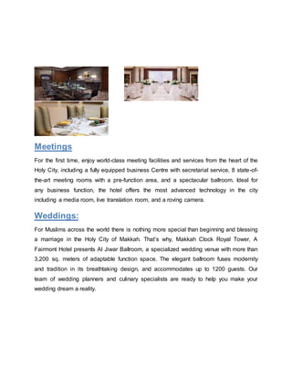 Meetings
For the first time, enjoy world-class meeting facilities and services from the heart of the
Holy City, including a fully equipped business Centre with secretarial service, 8 state-of-
the-art meeting rooms with a pre-function area, and a spectacular ballroom. Ideal for
any business function, the hotel offers the most advanced technology in the city
including a media room, live translation room, and a roving camera.
Weddings:
For Muslims across the world there is nothing more special than beginning and blessing
a marriage in the Holy City of Makkah. That’s why, Makkah Clock Royal Tower, A
Fairmont Hotel presents Al Jiwar Ballroom, a specialized wedding venue with more than
3,200 sq. meters of adaptable function space. The elegant ballroom fuses modernity
and tradition in its breathtaking design, and accommodates up to 1200 guests. Our
team of wedding planners and culinary specialists are ready to help you make your
wedding dream a reality.
 