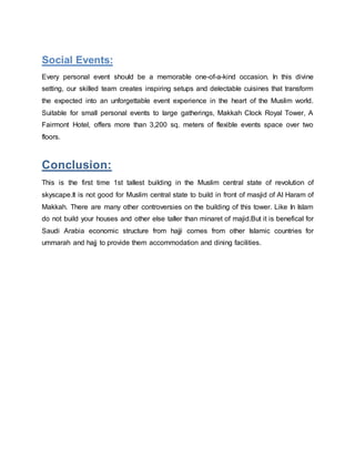 Social Events:
Every personal event should be a memorable one-of-a-kind occasion. In this divine
setting, our skilled team creates inspiring setups and delectable cuisines that transform
the expected into an unforgettable event experience in the heart of the Muslim world.
Suitable for small personal events to large gatherings, Makkah Clock Royal Tower, A
Fairmont Hotel, offers more than 3,200 sq. meters of flexible events space over two
floors.
Conclusion:
This is the first time 1st tallest building in the Muslim central state of revolution of
skyscape.It is not good for Muslim central state to build in front of masjid of Al Haram of
Makkah. There are many other controversies on the building of this tower. Like In Islam
do not build your houses and other else taller than minaret of majid.But it is benefical for
Saudi Arabia economic structure from hajji comes from other Islamic countries for
ummarah and hajj to provide them accommodation and dining facilities.
 