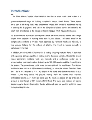 Introduction:
The Abraj Al-Bait Towers, also known as the Mecca Royal Hotel Clock Tower, is a
government-owned mega tall building complex in Mecca, Saudi Arabia. These towers
are a part of the King Abdul-Aziz Endowment Project that strives to modernize the city
in catering to its pilgrims. The site of the complex is located across the street to the
south from an entrance to the Masjid al Haram mosque, which houses the Kaaba.
To accommodate worshipers visiting the Kaaba, the Abraj Al-Bait Towers has a large
prayer room capable of holding more than 10,000 people. The tallest tower in the
complex also contains a five-star hotel, operated by Fairmont Hotels and Resorts, to
help provide lodging for the millions of pilgrims that travel to Mecca annually to
participate in the Hajj.
In addition, the Abraj Al-Bait Towers has a 5-story shopping mall (the Abraj Al Bait Mall)
and a parking garage capable of holding over a thousand vehicles. Residential towers
house permanent residents while two heliports and a conference center are to
accommodate business travelers. In total, up to 100,000 people could be housed inside
the towers. The project uses clock faces for each side of the hotel tower. The highest
residential floor stands at 450 meters (1,480 feet), just below the spires. The clock faces
are 43 m × 43 m (141 ft. × 141 ft.) largest in the world. The roof of the clocks is 530
meters (1,740 feet) above the ground, making them the world's most elevated
architectural clocks. A 71-metre-tall spire (233 ft.) has been added on top of the clock
giving it a total height of 601 meters (1,972 feet). The tower also includes an Islamic
Museum and a Lunar Observation Center which will also be used to sight the moon
during the Holy Months.
 