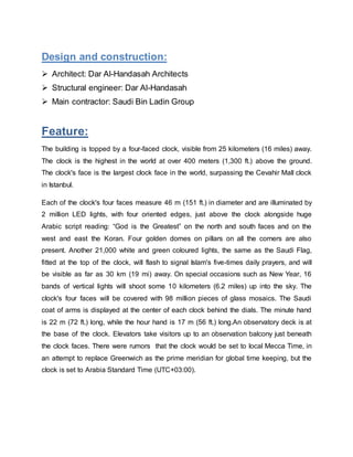 Design and construction:
 Architect: Dar Al-Handasah Architects
 Structural engineer: Dar Al-Handasah
 Main contractor: Saudi Bin Ladin Group
Feature:
The building is topped by a four-faced clock, visible from 25 kilometers (16 miles) away.
The clock is the highest in the world at over 400 meters (1,300 ft.) above the ground.
The clock's face is the largest clock face in the world, surpassing the Cevahir Mall clock
in Istanbul.
Each of the clock's four faces measure 46 m (151 ft.) in diameter and are illuminated by
2 million LED lights, with four oriented edges, just above the clock alongside huge
Arabic script reading: “God is the Greatest” on the north and south faces and on the
west and east the Koran. Four golden domes on pillars on all the corners are also
present. Another 21,000 white and green coloured lights, the same as the Saudi Flag,
fitted at the top of the clock, will flash to signal Islam's five-times daily prayers, and will
be visible as far as 30 km (19 mi) away. On special occasions such as New Year, 16
bands of vertical lights will shoot some 10 kilometers (6.2 miles) up into the sky. The
clock's four faces will be covered with 98 million pieces of glass mosaics. The Saudi
coat of arms is displayed at the center of each clock behind the dials. The minute hand
is 22 m (72 ft.) long, while the hour hand is 17 m (56 ft.) long.An observatory deck is at
the base of the clock. Elevators take visitors up to an observation balcony just beneath
the clock faces. There were rumors that the clock would be set to local Mecca Time, in
an attempt to replace Greenwich as the prime meridian for global time keeping, but the
clock is set to Arabia Standard Time (UTC+03:00).
 