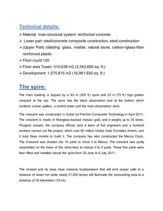Technical details:
 Material main structural system: reinforced concrete
 Lower part: steel/concrete composite construction, steel construction
 (Upper Part) cladding: glass, marble, natural stone, carbon-/glass-fiber
reinforced plastic
 Floor count:120
 Floor area Tower: 310,638 m2 (3,343,680 sq. ft.)
 Development: 1,575,815 m2 (16,961,930 sq. ft.)
The spire:
The main building is topped by a 93 m (305 ft.) spire with 23 m (75 ft.) high golden
crescent at the top. The spire has the black observation pod at the bottom which
contains a lunar gallery, a control tower and the main observation deck.
The crescent was constructed in Dubai by Premier Composite Technology in April 2011.
The crescent is made of fiberglass-backed mosaic gold, and it weighs up to 35 tones.
Peugeot Joseph, the company official, said a team of five engineers and a hundred
workers carried out the project, which cost 90 million United Arab Emirates dirham, and
it took three months to build it. The company has also constructed the Mecca Clock.
The Crescent was divided into 10 parts to move it to Mecca. The crescent was partly
assembled on the base of the clock-face to reduce it to 5 parts. Those five parts were
then lifted and installed above the spire from 20 June to 6 July 2011.
The minaret and its base have massive loudspeakers that will emit prayer calls to a
distance of seven km while nearly 21,000 lamps will illuminate the surrounding area to a
distance of 30 kilometers (19 mi).
 