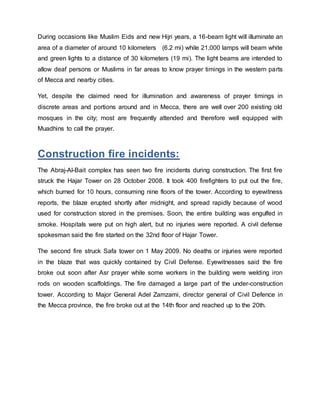 During occasions like Muslim Eids and new Hijri years, a 16-beam light will illuminate an
area of a diameter of around 10 kilometers (6.2 mi) while 21,000 lamps will beam white
and green lights to a distance of 30 kilometers (19 mi). The light beams are intended to
allow deaf persons or Muslims in far areas to know prayer timings in the western parts
of Mecca and nearby cities.
Yet, despite the claimed need for illumination and awareness of prayer timings in
discrete areas and portions around and in Mecca, there are well over 200 existing old
mosques in the city; most are frequently attended and therefore well equipped with
Muadhins to call the prayer.
Construction fire incidents:
The Abraj-Al-Bait complex has seen two fire incidents during construction. The first fire
struck the Hajar Tower on 28 October 2008. It took 400 firefighters to put out the fire,
which burned for 10 hours, consuming nine floors of the tower. According to eyewitness
reports, the blaze erupted shortly after midnight, and spread rapidly because of wood
used for construction stored in the premises. Soon, the entire building was engulfed in
smoke. Hospitals were put on high alert, but no injuries were reported. A civil defense
spokesman said the fire started on the 32nd floor of Hajar Tower.
The second fire struck Safa tower on 1 May 2009. No deaths or injuries were reported
in the blaze that was quickly contained by Civil Defense. Eyewitnesses said the fire
broke out soon after Asr prayer while some workers in the building were welding iron
rods on wooden scaffoldings. The fire damaged a large part of the under-construction
tower. According to Major General Adel Zamzami, director general of Civil Defence in
the Mecca province, the fire broke out at the 14th floor and reached up to the 20th.
 