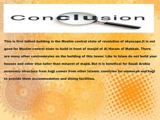This is first tallest building in the Muslim central state of revolution of skyscape.It is not
good for Muslim central state to build in front of masjid of Al Haram of Makkah. There
are many other controversies on the building of this tower. Like In Islam do not build your
houses and other else taller than minaret of majid. But it is benefical for Saudi Arabia
economic structure from hajji comes from other Islamic countries for ummarah and hajji
to provide them accommodation and dining facilities.
 