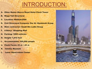 INTRODUCTION:
A. Other Name: Mecca Royal Hotel Clock Tower
B. Mega Tall Structural
C. Location: Makkah,KSA
D. Civil Structural Company: Dar Al- Handasah Group
E. Main contractor: Saudi Bin Ladin Group
F. 5-Story: Shopping Mall
G. Parking: 1000 vehicles
H. Height: 1,972 feet
I. Accommodate: 100,000 people
J. Clock Faces: 43 m × 43 m
K. Islamic Museum
L. Lunar Observation Center
 