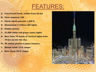 FEATURES:
A. Four-Faced Clock, visible From 25 km
B. Floor required: 120
C. Clock--above ground: 1,300 ft.
D. Illuminated: 2 million LED lights
E. Golden domes
F. 21,000 white and green colors lights
G. New Year: 16 bands of vertical lights from
10 km up into the sky.
H. 98 million pieces of glass mosaics.
I. Minute hand: 72 ft. longer
J. Hour hand: 56 ft. longer
 