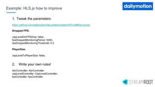 1. Tweak the parameters
https://github.com/dailymotion/hls.js/blob/master/API.md#fine-tuning
Dropped FPS:
capLevelOnFPSDrop: false,
fpsDroppedMonitoringPeriod: 5000,
fpsDroppedMonitoringThreshold: 0.2
PlayerSize:
capLevelToPlayerSize: false,
2. Write your own rules!
AbrController: AbrController
capLevelController: CapLevelController,
fpsController: fpsController
Example: HLS.js how to improve
 