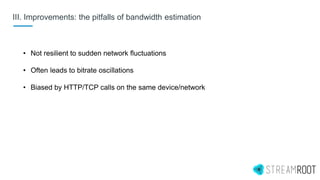 III. Improvements: the pitfalls of bandwidth estimation
• Not resilient to sudden network fluctuations
• Often leads to bitrate oscillations
• Biased by HTTP/TCP calls on the same device/network
 