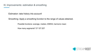 III. Improvements: estimation & smoothing
Estimation: take history into account!
Smoothing: Apply a smoothing function to the range of values obtained.
Possible functions: average, median, EMWA, harmonic mean
How many segments? 3? 10? 20?
 