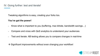IV. Going further: test and iterate!
Tweaking algorithms is easy, creating your forks too.
You’ve got the power!
- Know what is important to you (buffering, max bitrate, bandwidth savings…)
- Compare and cross with QoS analytics to understand your audiences
- Test and iterate: AB testing allows you to compare changes in real-time
 Significant improvements without even changing your workflow!
 
