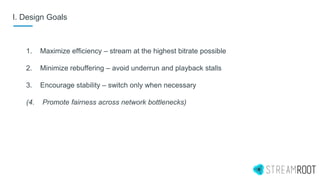 I. Design Goals
1. Maximize efficiency – stream at the highest bitrate possible
2. Minimize rebuffering – avoid underrun and playback stalls
3. Encourage stability – switch only when necessary
(4. Promote fairness across network bottlenecks)
 