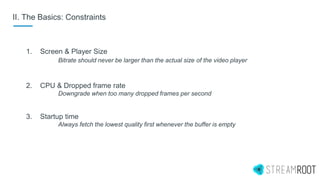 II. The Basics: Constraints
1. Screen & Player Size
Bitrate should never be larger than the actual size of the video player
2. CPU & Dropped frame rate
Downgrade when too many dropped frames per second
3. Startup time
Always fetch the lowest quality first whenever the buffer is empty
 