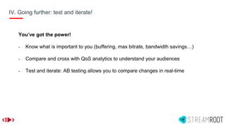 IV. Going further: test and iterate!
You’ve got the power!
- Know what is important to you (buffering, max bitrate, bandwidth savings…)
- Compare and cross with QoS analytics to understand your audiences
- Test and iterate: AB testing allows you to compare changes in real-time
 