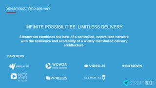 Streamroot: Who are we?
PARTNERS
INFINITE POSSIBILITIES, LIMITLESS DELIVERY
Streamroot combines the best of a controlled, centralized network
with the resilience and scalability of a widely distributed delivery
architecture.
 