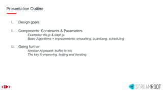 Presentation Outline
I. Design goals
II. Components: Constraints & Parameters
Examples: hls.js & dash.js
Basic Algorithms + improvements: smoothing, quantizing, scheduling
III. Going further
Another Approach: buffer levels
The key to improving: testing and iterating
 