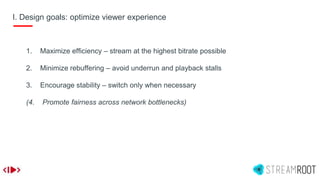 I. Design goals: optimize viewer experience
1. Maximize efficiency – stream at the highest bitrate possible
2. Minimize rebuffering – avoid underrun and playback stalls
3. Encourage stability – switch only when necessary
(4. Promote fairness across network bottlenecks)
 