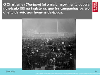 www.bl.uk 13
O Chartismo (Chartism) foi o maior movimento popular
no século XIX na Inglaterra, que fez campanhas para o
direitp de voto aos homens da época.
http://www.bl.uk/learning/histcitizen/21cc/struggle/chartists1/historicalsources/source6/ke
 