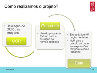 www.bl.uk 16
Como realizamos o projeto?
• Utilização de
OCR das
imagens
OCR
• Uso do programa
Python para a
extração de
nomes de locais
Geo-code
• Extração/identifi
cação de datas
• NLP para o
cálculo de datas
em expressões
temporais como
“amanhã"
Date
 