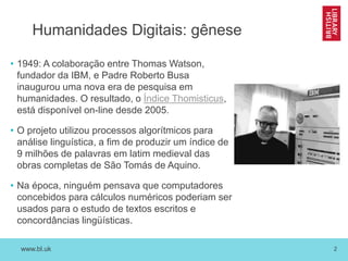 www.bl.uk 2
Humanidades Digitais: gênese
• 1949: A colaboração entre Thomas Watson,
fundador da IBM, e Padre Roberto Busa
inaugurou uma nova era de pesquisa em
humanidades. O resultado, o Índice Thomisticus,
está disponível on-line desde 2005.
• O projeto utilizou processos algorítmicos para
análise linguística, a fim de produzir um índice de
9 milhões de palavras em latim medieval das
obras completas de São Tomás de Aquino.
• Na época, ninguém pensava que computadores
concebidos para cálculos numéricos poderiam ser
usados para o estudo de textos escritos e
concordâncias lingüísticas.
 