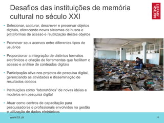 www.bl.uk 4
Desafios das instituições de memória
cultural no século XXI
• Selecionar, capturar, descrever e preservar objetos
digitais, oferecendo novos sistemas de busca e
plataformas de acesso e reutilização destes objetos
• Promover seus acervos entre diferentes tipos de
usuários
• Proporcionar a integração de distintos formatos
eletrônicos e criação de ferramentas que facilitem o
acesso e análise de conteúdos digitais
• Participação ativa nos projetos de pesquisa digital,
gerenciando as atividades e disseminação de
resultados obtidos
• Instituições como “laboratórios” de novas idéias e
modelos em pesquisa digital
• Atuar como centros de capacitação para
pesquisadores e profissionais envolvidos na gestão
e utilização de dados eletrônicos
 