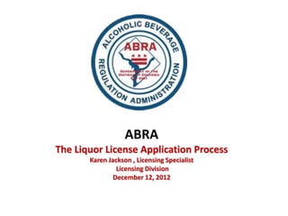 ABRA
The Liquor License Application Process
       Karen Jackson , Licensing Specialist
                Licensing Division
               December 12, 2012
 
