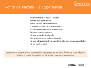 Ponto de Partida - a Experi ência Envolvem todos os nossos sentidos Alteram nossa percepção Somos tocados emocionalmente O processo é único para cada indivíduo Entramos em contato com matéria bruta Fazemos e tomamos parte Há uma sensação de diversão Nos sentimos no controle da situação Há uma adequação entre o nível de desafio e as nossas capacidades Há um objetivo claro Experiências significativas ocorrem em processos de INTERA ÇÃO  entre o indiv í duo e um outra parte, que pode ser inclusive uma parte econômica 