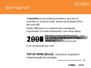 Que haja luz! A  Symnetics  é uma empresa brasileira  que tem se mantido na “crista da onda” desde sua fundação (final dos anos 80). Desde 1989 para cá a empresa tem conseguido surpreender o mundo empresarial  com novas idéias. E ser reconhecida por isso! TOP OF MIND (Brasil)  - Consultoria de gestão e implementação da estratégia. Segundo pesquisa realizada pela H2R – 2005 1994 Método de Re-engenharia desenvolvido pelo alemão  Dr. Scheer ; 1997 Método  ROI – Return on Investment; 1999 A Symnetics fecha parceria com a  Bscol/Palladium e traz a América Latina o famoso BSC (Balanced ScoreCard) 2002 Cria o primeiro grande evento sobre gestão da Estratégia (Summit); 2006 Entra de vez no mundo da inovação e fecha parceria com a ECCP (Experience Co-Creation Partnership). 2005 Traz ao Brasil o conceito da Estratégia do Oceano azul 
