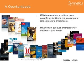 A Oportunidade 95% dos executivos acreditam que a inova ção será utilizada em suas empresas para alavancar o crescimento. 34% afirmam que suas empresas est ão preparadas para inovar. Fonte: Economist Intelligence Unit, 2007 Fonte: Economist Intelligence Unit, 2007 