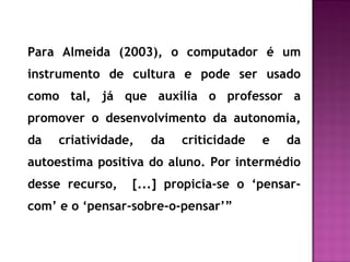Para Almeida (2003), o computador é um
instrumento de cultura e pode ser usado
como tal, já que auxilia o professor a
promover o desenvolvimento da autonomia,
da criatividade, da criticidade e da
autoestima positiva do aluno. Por intermédio
desse recurso, [...] propicia-se o ‘pensar-
com’ e o ‘pensar-sobre-o-pensar’”
 