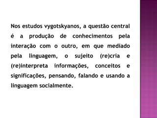 Nos estudos vygotskyanos, a questão central
é a produção de conhecimentos pela
interação com o outro, em que mediado
pela linguagem, o sujeito (re)cria e
(re)interpreta informações, conceitos e
significações, pensando, falando e usando a
linguagem socialmente.
 