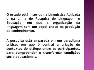 O estudo está inserido na Linguística Aplicada
e na Linha de Pesquisa de Linguagem e
Educação, em que a organização da
linguagem tem um papel chave na produção
de conhecimento.
A pesquisa está amparada em um paradigma
crítico, em que é central a criação de
contextos de diálogo entre os participantes,
para compreender e transformar condições
sócio educacionais.
 