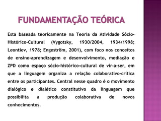 Esta baseada teoricamente na Teoria da Atividade Sócio-
Histórico-Cultural (Vygotsky, 1930/2004, 1934/1998;
Leontiev, 1978; Engeström, 2001), com foco nos conceitos
de ensino-aprendizagem e desenvolvimento, mediação e
ZPD como espaço sócio-histórico-cultural de vir-a-ser, em
que a linguagem organiza a relação colaborativo-crítica
entre os participantes. Central nesse quadro é o movimento
dialógico e dialético constitutivo da linguagem que
possibilita a produção colaborativa de novos
conhecimentos.
 