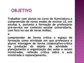 Trabalhar com alunos no curso de licenciatura a
compreensão de novos modos de ensinar LE, em
escolas e, portanto a formação de professores
pré-serviço em contexto escolar universitário,
com foco no uso de novas mídias;
e
compreender de forma crítica o espaço de
formação como atividade em que professora e
alunos interagem de forma colaborativo-crítica
na produção do objeto da atividade –
planejamento e organização das aulas a serem
ministradas, reflexão crítica sobre a aula
ministrada e replanejamento.
 