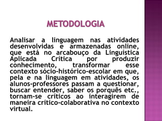 Analisar a linguagem nas atividades
desenvolvidas e armazenadas online,
que está no arcabouço da Linguística
Aplicada Crítica por produzir
conhecimento, transformar esse
contexto sócio-histórico-escolar em que,
pela e na linguagem em atividades, os
alunos-professores passam a questionar,
buscar entender, saber os porquês etc.,
tornam-se críticos ao interagirem de
maneira crítico-colaborativa no contexto
virtual.
 