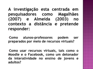 A investigação esta centrada em
pesquisadores como Magalhães
(2007) e Almeida (2003) no
contexto a distância e pretende
responder:
-Como alunos-professores podem ser
preparados por meio de recursos virtuais?
-Como usar recursos virtuais, tais como o
Moodle e o Facebook, como um detonador
da interatividade no ensino de jovens e
adultos?
 