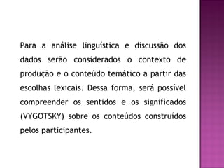Para a análise linguística e discussão dos
dados serão considerados o contexto de
produção e o conteúdo temático a partir das
escolhas lexicais. Dessa forma, será possível
compreender os sentidos e os significados
(VYGOTSKY) sobre os conteúdos construídos
pelos participantes.
 