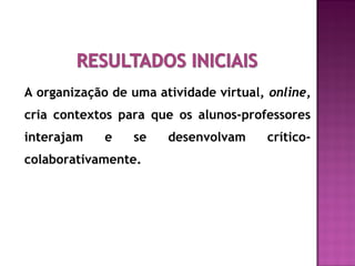 A organização de uma atividade virtual, online,
cria contextos para que os alunos-professores
interajam e se desenvolvam crítico-
colaborativamente.
 