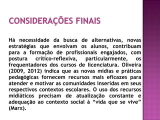 Há necessidade da busca de alternativas, novas
estratégias que envolvam os alunos, contribuam
para a formação de profissionais engajados, com
postura crítico-reflexiva, particularmente, os
frequentadores dos cursos de licenciatura. Oliveira
(2009, 2012) indica que as novas mídias e práticas
pedagógicas fornecem recursos mais eficazes para
atender e motivar as comunidades inseridas em seus
respectivos contextos escolares. O uso dos recursos
midiáticos precisam de atualização constante e
adequação ao contexto social à “vida que se vive”
(Marx).
 