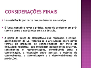  Há resistência por parte dos professores em serviço
 É fundamental se rever a prática, tanto do professor em pré-
serviço como o que já esta em sala de aula.
 A partir da busca de alternativas que repensem o ensino-
aprendizagem da LE, valoriza-se a articulação entre novas
formas de produção de conhecimentos por meio da
linguagem midiática, que mobilizam pensamentos criativos,
sentimentos e representações, contribuindo para a
comunicação, a interação entre pessoas e objetos de
conhecimento, a aprendizagem e o desenvolvimento de
produções.
 