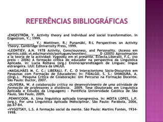•ENGESTRÖM, Y. Activity theory and individual and social transformation. In
Engestrom, Y.; 1999.
•____________, Y.; Miettinen, R.; Punamäki, R-L Perspectives on Activity
Theory. Cambridge Universsity Press, 1999.
•LEONTIEV, A.N. 1978 Activity, Consciousness, and Personality. (Acesso em
eprints.cddc.vt.edu/marxists/portugues/leontiev)_______D (2005) Aproximación
a la teoria de la actividad: Vygostky em el presente. Eclecta.Liberalli, F.C. (no
prelo - 2006) A formação crítica do educador na perspectiva da Linguística
Aplicada. In: Lucia Rottava (org.) Ensino/aprendizagem de Línguas: língua
estrangeira. IJUI: Editora da UNIJUI.
•MAGALHÃES M. C. C.; LIBERALI. F. C. O Interacionismo Sócio–Discursivo em
Pesquisas com Formação de Educadores: In: FIDALGO, S. S.; SHIMOURA, A.
(Orgs.). Pesquisa Crítica de Colaboração: Um Percurso na Formação Docente.
São Paulo: Ductor, 2007.
•OLIVEIRA, W. A colaboração crítica no desenvolvimento de uma atividade de
formação de professores a distância. 2009. Tese (Doutorado em Linguística
Aplicada e Estudos da Linguagem) - Pontifícia Universidade Católica de São
Paulo, São Paulo, 2009.
.PENNYCOOK, A. Uma linguística aplicada transgressiva. In: MOITA LOPES, L.P.
(org.). Por uma Linguística Aplicada INdisciplinar. São Paulo: Parábola, 2006,
pp.67-84.
•VYGOTSKY, L.S. A formação social da mente. São Paulo: Martins Fontes, 1934-
1998.
 