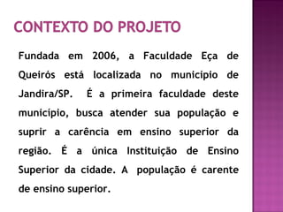 Fundada em 2006, a Faculdade Eça de
Queirós está localizada no município de
Jandira/SP. É a primeira faculdade deste
município, busca atender sua população e
suprir a carência em ensino superior da
região. É a única Instituição de Ensino
Superior da cidade. A população é carente
de ensino superior.
 