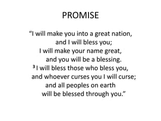 PROMISE
“I will make you into a great nation,
and I will bless you;
I will make your name great,
and you will be a blessing.
3 I will bless those who bless you,
and whoever curses you I will curse;
and all peoples on earth
will be blessed through you.”
 
