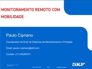 MONITORAMENTO REMOTO COM
MOBILIDADE



  Paulo Cipriano
  Coordenador de Engº de Sistemas de Monitoramento e Proteção

  Email: paulo.r.cipriano@skf.com

  Contato: (11) 94256374



  2009-12-09 ©SKF Slide 1 [Code]
  SKF [Organisation]

                                   2009-12-09 ©SKF   Slide 1   Reliability Systems
 
